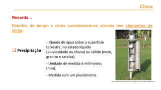 Clima
Recorda…
 Temperatura
 Precipitação
 Nebulosidade
 Vento
 Pressão atmosférica
- Queda de água sobre a superfície
terrestre, no estado líquido
(pluviosidade ou chuva) ou sólido (neve,
granizo e saraiva).
- Unidade de medida é milímetros
(mm).
- Medida com um pluviómetro.
http://estacaometeorologicafctunesp.blogspot.com/2011/06/pluviografo.html
Estados do tempo e clima caracterizam-se através dos elementos do
clima.
 