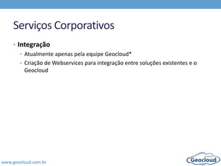 www.geocloud.com.br
Serviços Corporativos
• Integração
• Atualmente apenas pela equipe Geocloud*
• Criação de Webservices para integração entre soluções existentes e o
Geocloud
 