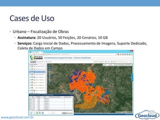 www.geocloud.com.br
Cases de Uso
• Urbano – Fiscalização de Obras
• Assinatura: 20 Usuários, 50 Feições, 20 Cenários, 10 GB
• Serviços: Carga Inicial de Dados, Processamento de Imagens, Suporte Dedicado,
Coleta de Dados em Campo
 