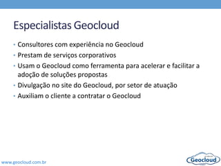 www.geocloud.com.br
Especialistas Geocloud
• Consultores com experiência no Geocloud
• Prestam de serviços corporativos
• Usam o Geocloud como ferramenta para acelerar e facilitar a
adoção de soluções propostas
• Divulgação no site do Geocloud, por setor de atuação
• Auxiliam o cliente a contratar o Geocloud
 