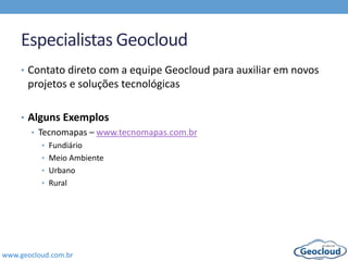 www.geocloud.com.br
Especialistas Geocloud
• Contato direto com a equipe Geocloud para auxiliar em novos
projetos e soluções tecnológicas
• Alguns Exemplos
• Tecnomapas – www.tecnomapas.com.br
• Fundiário
• Meio Ambiente
• Urbano
• Rural
 