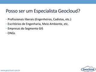 www.geocloud.com.br
Posso ser um Especialista Geocloud?
• Profissionais liberais (Engenheiros, Cadistas, etc.)
• Escritórios de Engenharia, Meio Ambiente, etc.
• Empresas do Segmento GIS
• ONGs
 