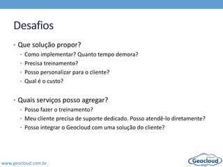 www.geocloud.com.br
Desafios
• Que solução propor?
• Como implementar? Quanto tempo demora?
• Precisa treinamento?
• Posso personalizar para o cliente?
• Qual é o custo?
• Quais serviços posso agregar?
• Posso fazer o treinamento?
• Meu cliente precisa de suporte dedicado. Posso atendê-lo diretamente?
• Posso integrar o Geocloud com uma solução do cliente?
 