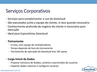 www.geocloud.com.br
Serviços Corporativos
• Serviços para complementar o uso do Geocloud
• São executados junto a equipe do cliente, in loco quando necessário
• Conhecimento profundo do negócio do cliente é necessário para
execução
• Ideal para Especialistas Geocloud
• Treinamento
• In loco, com equipe de multiplicadores
• Tempo depende do foco do treinamento
• Treinamento de operação do Geocloud leve 16h aprox.
• Carga Inicial de Dados
• Preparar estrutura de feições, cenários e permissões de usuários
• Importar dados vetoriais e configurar cenários
 