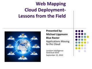Web Mapping
   Cloud Deployment-
Lessons from the Field

            Presented by:
            Michael Lippmann
            Blue Raster
            Applications Moving
            to the Cloud

            Location Intelligence
            GeoCloud 2010
            September 22, 2010
 