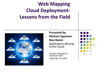 Web Mapping Cloud Deployment- Lessons from the Field Presented by: Michael Lippmann Blue Raster Applications Moving to the Cloud Location Intelligence GeoCloud 2010 September 22, 2010 