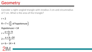 Geometry
r = 2
R = 7 =
1
2
of hypotenuse
Hypotenuse = 14
r =
a + b −h
2
2 =
a + b −14
2
a + b – 14 = 4
Consider a right–angled triangle with inradius 2 cm and circumradius
of 7 cm. What is the area of the triangle?