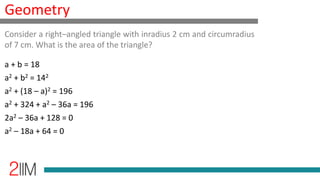 Geometry
a + b = 18
a2 + b2 = 142
a2 + (18 – a)2 = 196
a2 + 324 + a2 – 36a = 196
2a2 – 36a + 128 = 0
a2 – 18a + 64 = 0
Consider a right–angled triangle with inradius 2 cm and circumradius
of 7 cm. What is the area of the triangle?