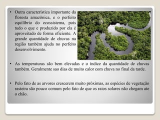 • Outra característica importante da
floresta amazônica, e o perfeito
equilíbrio do ecossistema, pois
tudo o que e produzido por ela é
aproveitado de forma eficiente. A
grande quantidade de chuvas na
região também ajuda no perfeito
desenvolvimento.
• Pelo fato de as arvores crescerem muito próximas, as espécies de vegetação
rasteira são pouco comum pelo fato de que os raios solares não chegam ate
o chão.
• As temperaturas são bem elevadas e o índice da quantidade de chuvas
também. Geralmente sao dias de muito calor com chuva no final da tarde.
 