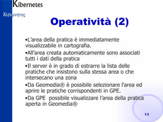 Operatività (2) L’area della pratica è immediatamente visualizzabile in cartografia. All’area creata automaticamente sono associati tutti i dati della pratica Il server è in grado di estrarre la lista delle pratiche che insistono sulla stessa area o che intersecano una zona Da Geomedia® è possibile selezionare l’area ed aprire le pratiche corrispondenti in GPE. Da GPE  possibile visualizzare l’area della pratica aperta in Geomedia® 