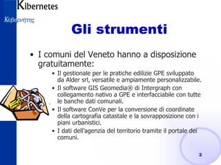 Gli strumenti  I comuni del Veneto hanno a disposizione gratuitamente: Il gestionale per le pratiche edilizie GPE sviluppato da Alder srl, versatile e ampiamente personalizzabile. Il software GIS Geomedia® di Intergraph con collegamento nativo a GPE e interfacciabile con tutte le banche dati comunali. Il software ConVe per la conversione di coordinate della cartografia catastale e la sovrapposizione con i  piani urbanistici. I dati dell’agenzia del territorio tramite il portale dei comuni. 