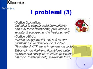 I problemi (3) Codice Ecografico: individua la singola unità immobiliare; non è di facile definizione, può variare a seguito di accorpamenti e frazionamenti Codice edificio: relativo all’oggetto di CTR, può creare problemi con la demolizione di edifici (l’oggetto di CTR viene in genere nascosto)  Entrambi non risolvono il problema delle pratiche non collegate ad edifici (recinzioni, antenne, tombinamenti, movimenti terra) 