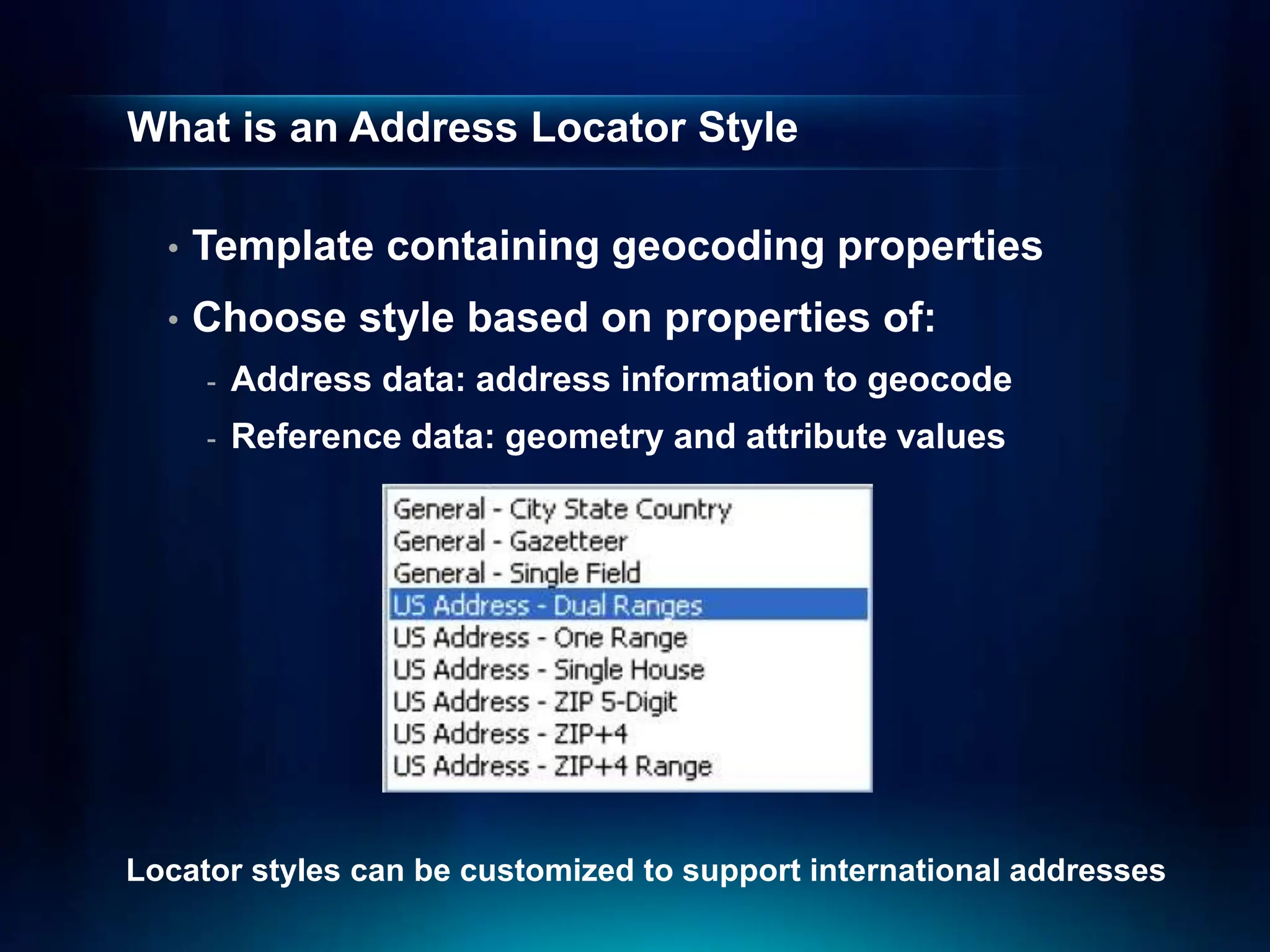 What is an Address Locator Style
• Template containing geocoding properties
• Choose style based on properties of:
- Address data: address information to geocode
- Reference data: geometry and attribute values
Locator styles can be customized to support international addresses
 