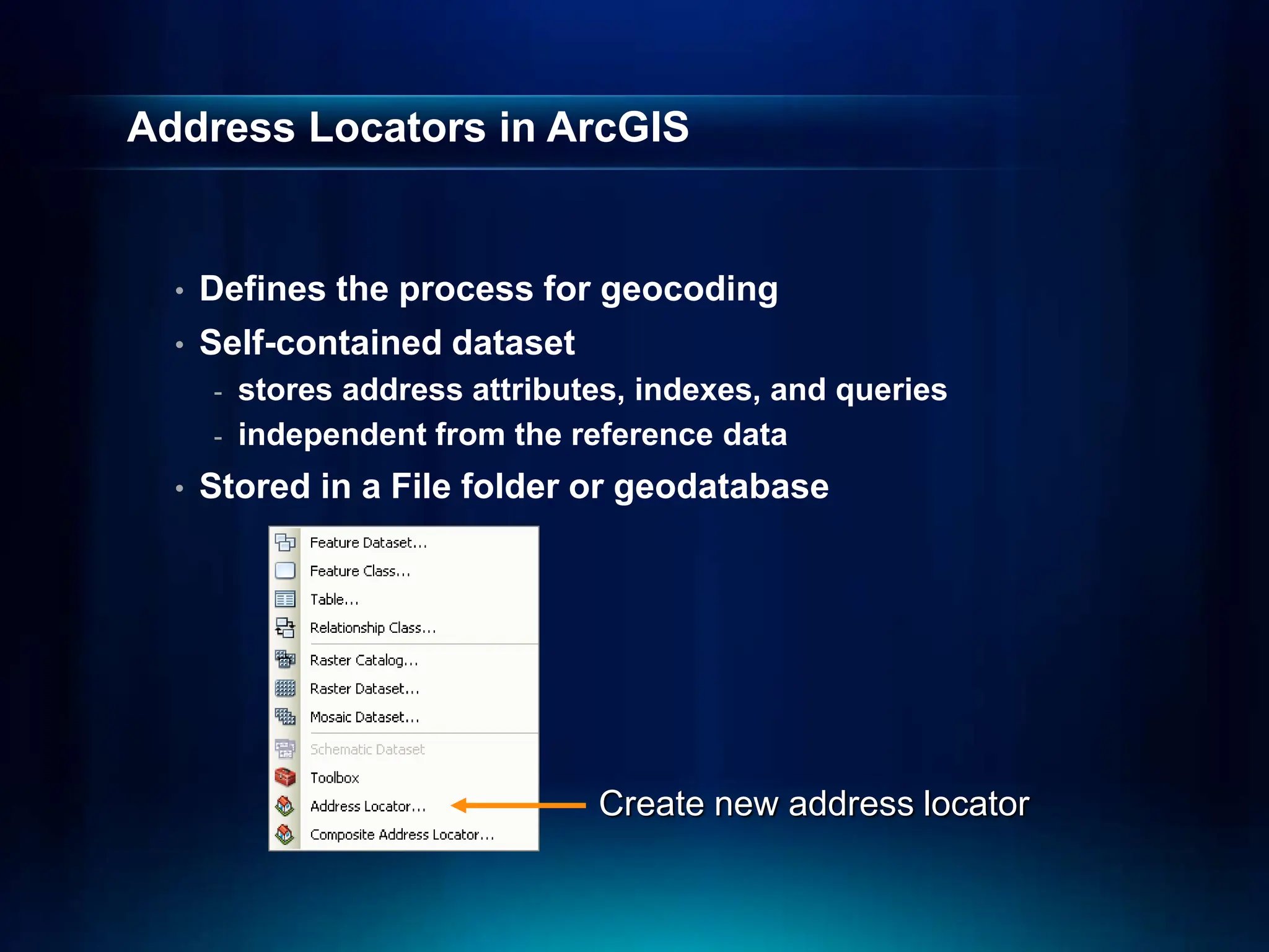 Address Locators in ArcGIS
• Defines the process for geocoding
• Self-contained dataset
- stores address attributes, indexes, and queries
- independent from the reference data
• Stored in a File folder or geodatabase
Create new address locator
 