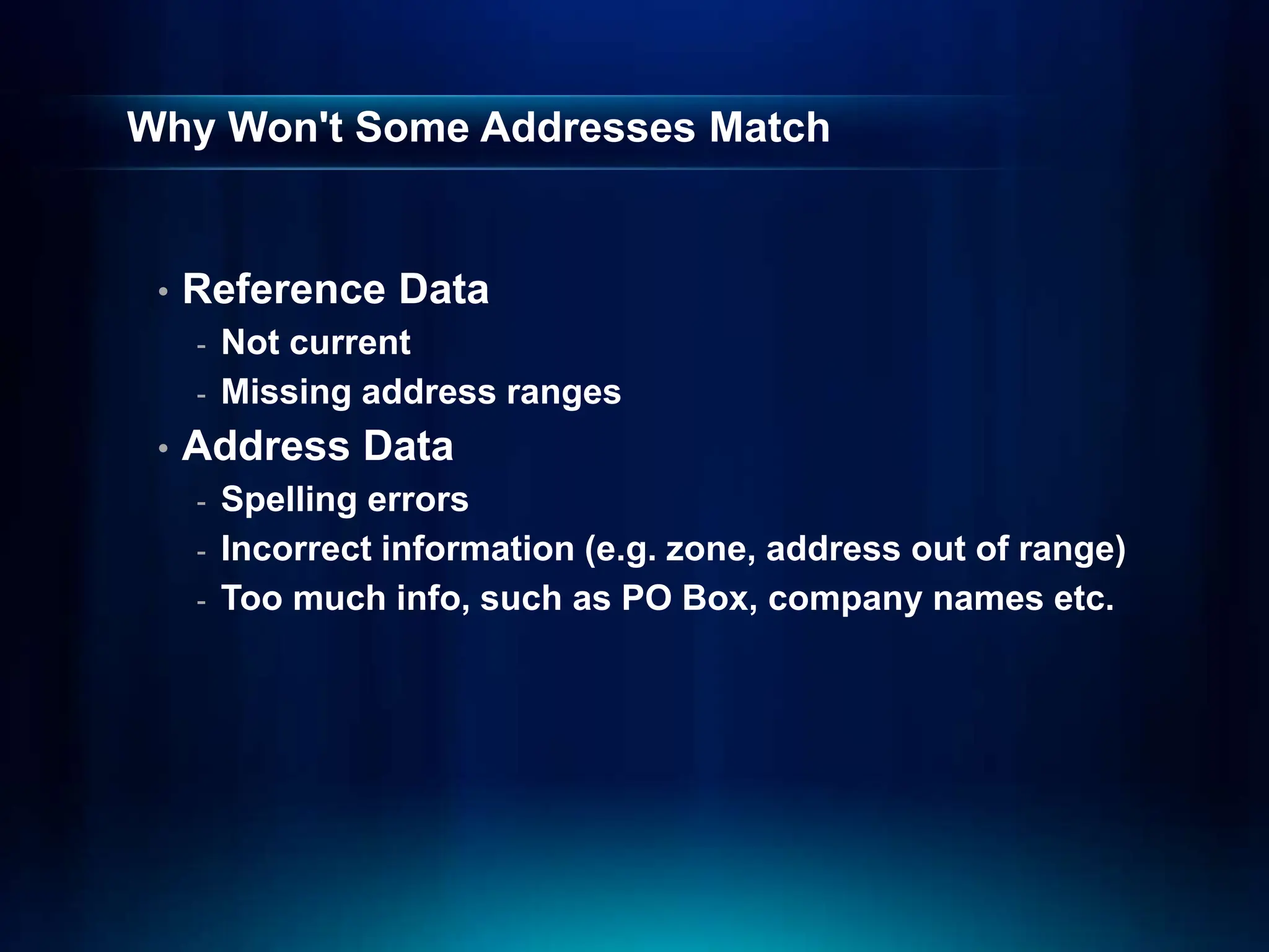 Why Won't Some Addresses Match
• Reference Data
- Not current
- Missing address ranges
• Address Data
- Spelling errors
- Incorrect information (e.g. zone, address out of range)
- Too much info, such as PO Box, company names etc.
 