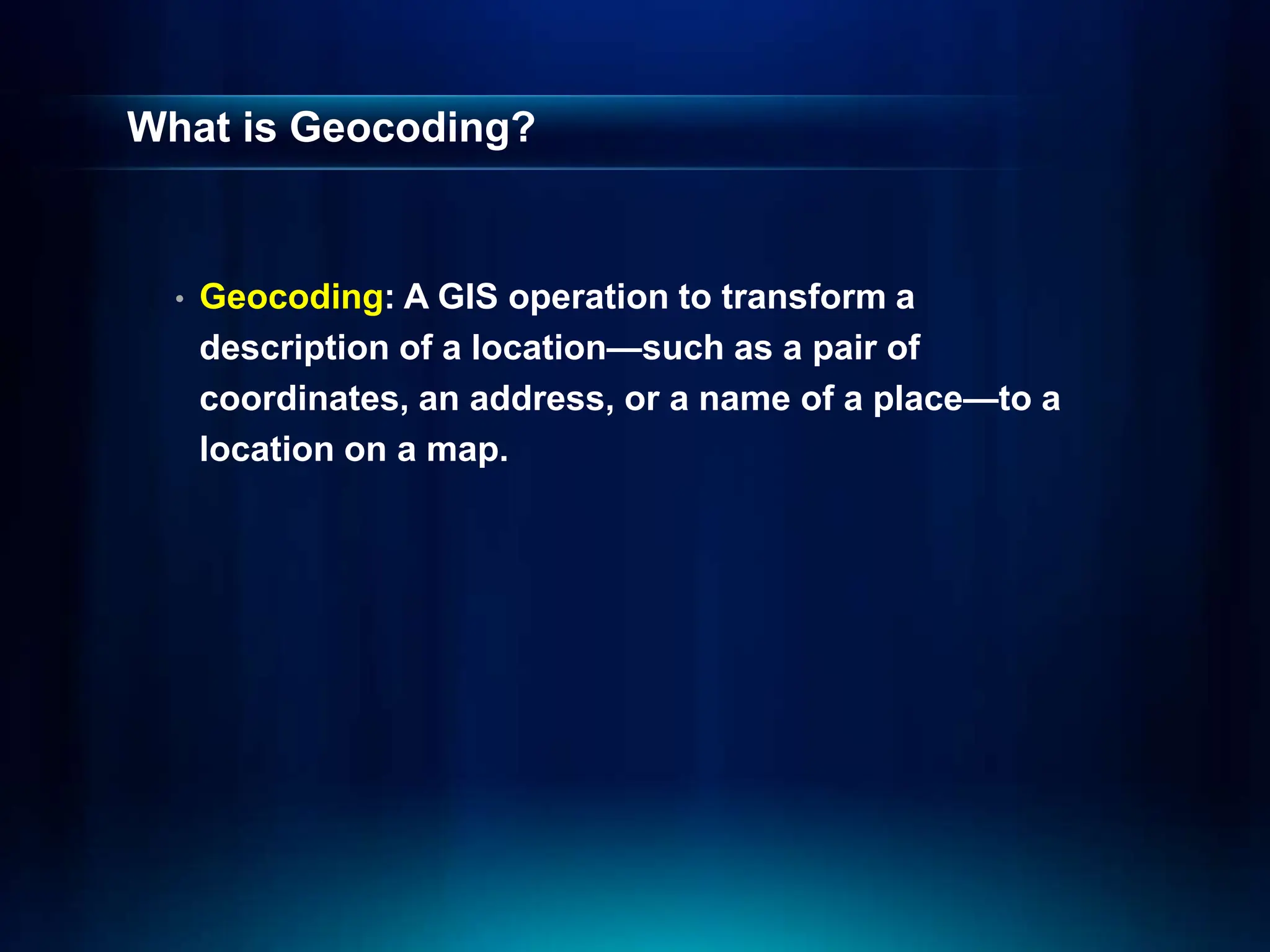 What is Geocoding?
• Geocoding: A GIS operation to transform a
description of a location—such as a pair of
coordinates, an address, or a name of a place—to a
location on a map.
 