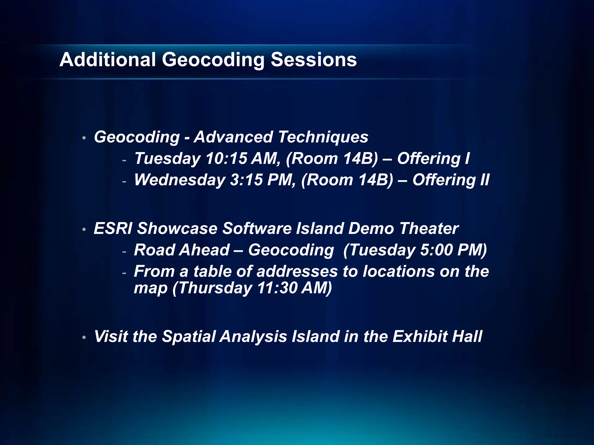 Additional Geocoding Sessions
• Geocoding - Advanced Techniques
- Tuesday 10:15 AM, (Room 14B) – Offering I
- Wednesday 3:15 PM, (Room 14B) – Offering II
• ESRI Showcase Software Island Demo Theater
- Road Ahead – Geocoding (Tuesday 5:00 PM)
- From a table of addresses to locations on the
map (Thursday 11:30 AM)
• Visit the Spatial Analysis Island in the Exhibit Hall
 