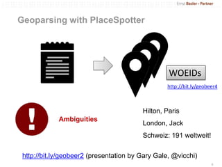 Geoparsing with PlaceSpotter




                                                  WOEIDs
                                                 http://bit.ly/geobeer4



                                         Hilton, Paris
             Ambiguities
                                         London, Jack
                                         Schweiz: 191 weltweit!

 http://bit.ly/geobeer2 (presentation by Gary Gale, @vicchi)
                                                                    6
 