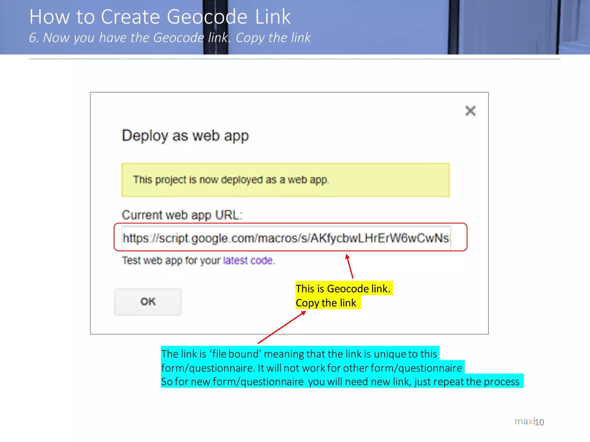 How to Create Geocode Link
6. Now you have the Geocode link. Copy the link
10
This is Geocode link.
Copy the link
The link is ‘filebound’ meaning that the link is uniqueto this
form/questionnaire. Itwillnot workfor other form/questionnaire
So for new form/questionnaire you will need new link, just repeatthe process
 