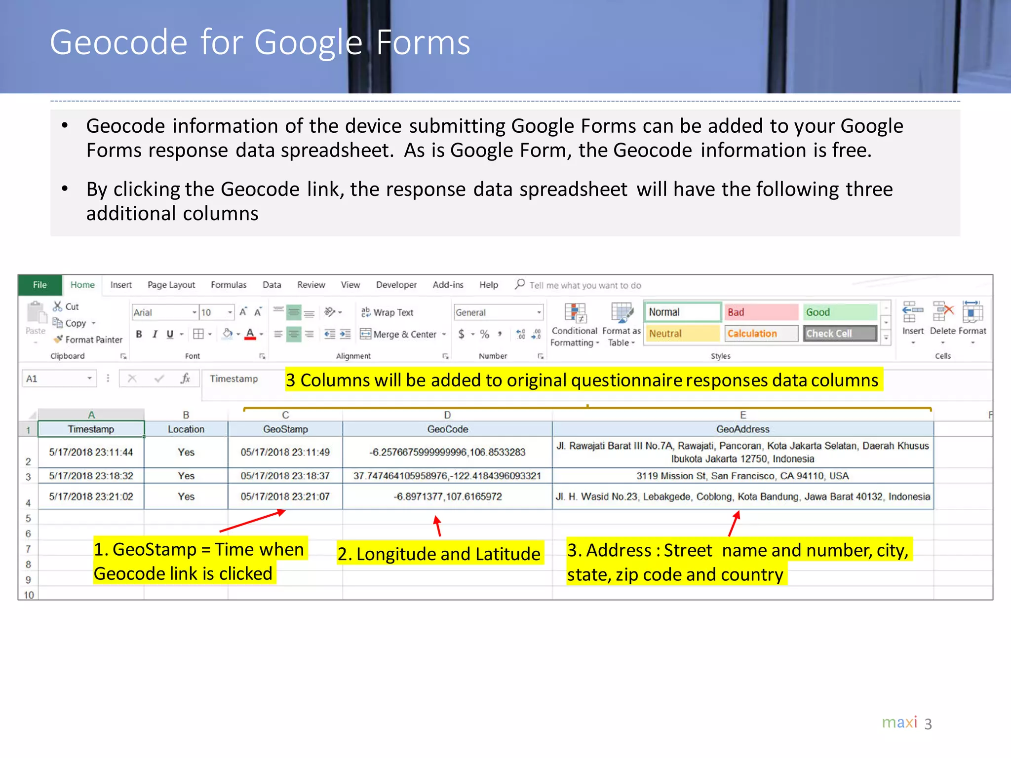 Geocode for Google Forms
3
• Geocode information of the device submitting Google Forms can be added to your Google
Forms response data spreadsheet. As is Google Form, the Geocode information is free.
• By clicking the Geocode link, the response data spreadsheet will have the following three
additional columns
3 Columns will be added to original questionnaireresponses data columns
1. GeoStamp = Time when
Geocode link is clicked
2. Longitude and Latitude 3. Address : Street name and number, city,
state, zip code and country
 