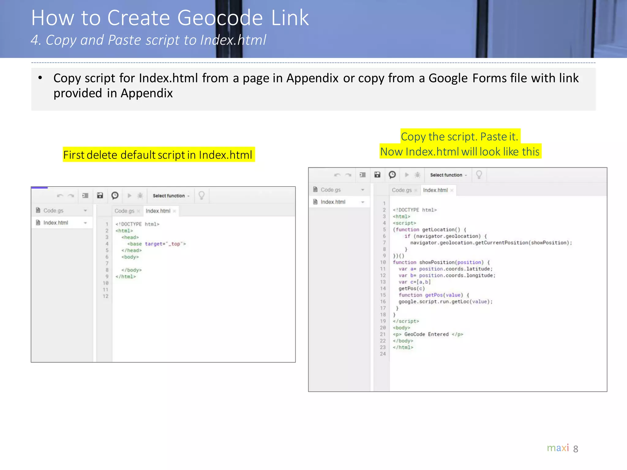 How to Create Geocode Link
4. Copy and Paste script to Index.html
8
• Copy script for Index.html from a page in Appendix or copy from a Google Forms file with link
provided in Appendix
Copy the script. Pasteit.
Now Index.htmlwilllook like thisFirstdelete defaultscriptin Index.html
 