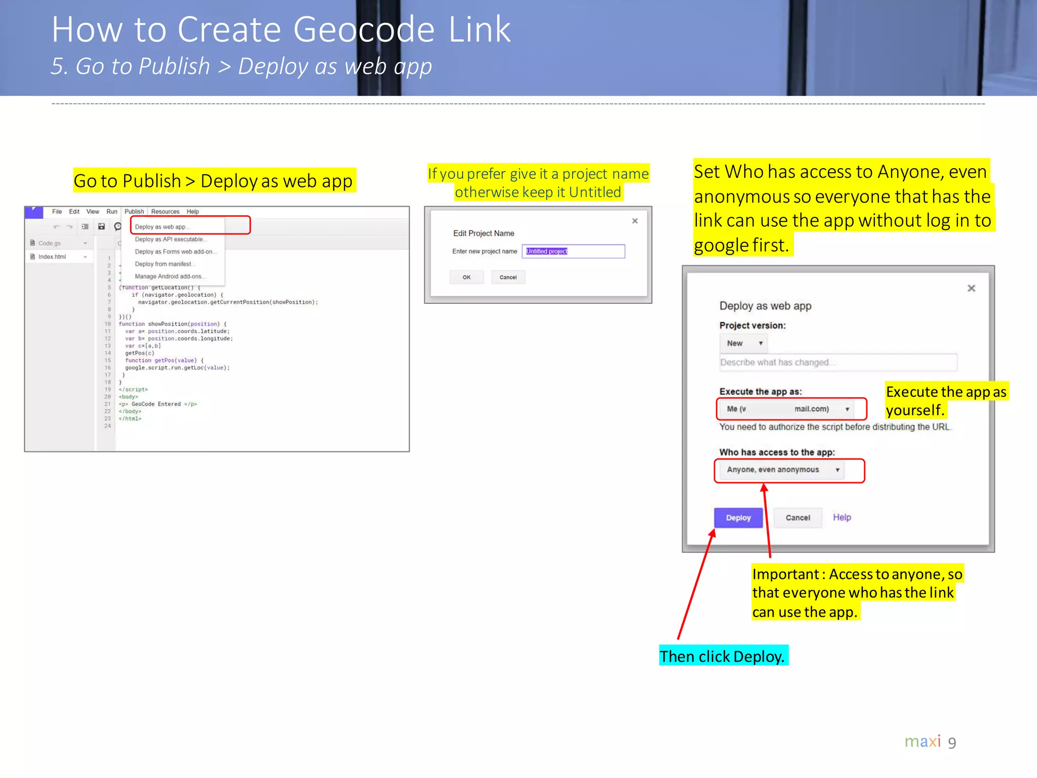 How to Create Geocode Link
5. Go to Publish > Deploy as web app
9
Go to Publish > Deployas web app Set Who has access to Anyone, even
anonymousso everyone thathas the
link can use the app without log in to
googlefirst.
Important: Accesstoanyone,so
that everyone whohasthe link
can use the app.
Execute the appas
yourself.
Then click Deploy.
If youprefer give it a project name
otherwise keep it Untitled
 