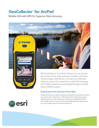 GeoCollector
TM
for ArcPad
®
Mobile GIS with GPS for Superior Data Accuracy
With GeoCollector™
for ArcPad®
software, you can increase
the accuracy of your data, resulting in a superior enterprise
GIS technology. GeoCollector is an end-to-end field data
collection solution that merges Esri®
mobile GIS technology
with Trimble®
professional-grade Global Navigation Satellite
System (GNSS) hardware.
Easily Improve the Accuracy of Your Data
Organizations such as utility companies and government agencies require
accurate location information to efficiently perform tasks ranging from
field mapping to incident reporting. Combining mobile GIS with GPS
technology results in more accurate and reliable data that organizations
can use to make timely and informed decisions.
 
