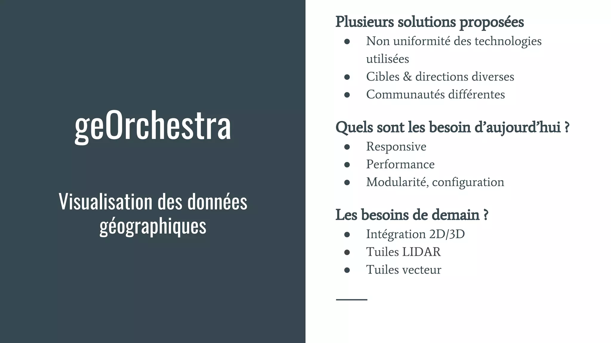 geOrchestra
Visualisation des données
géographiques
Plusieurs solutions proposées
● Non uniformité des technologies
utilisées
● Cibles & directions diverses
● Communautés différentes
Quels sont les besoin d’aujourd’hui ?
● Responsive
● Performance
● Modularité, configuration
Les besoins de demain ?
● Intégration 2D/3D
● Tuiles LIDAR
● Tuiles vecteur
 