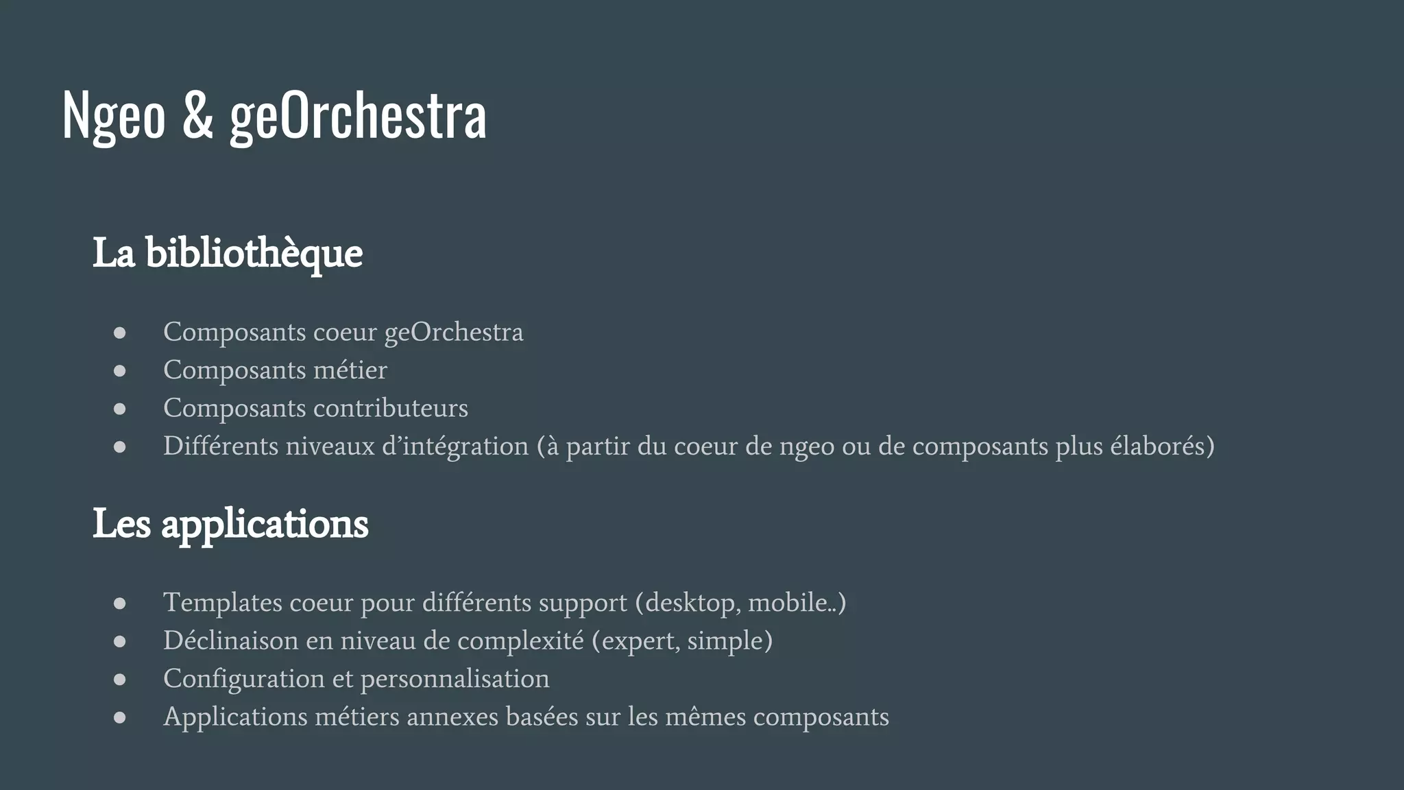 La bibliothèque
● Composants coeur geOrchestra
● Composants métier
● Composants contributeurs
● Différents niveaux d’intégration (à partir du coeur de ngeo ou de composants plus élaborés)
Les applications
● Templates coeur pour différents support (desktop, mobile..)
● Déclinaison en niveau de complexité (expert, simple)
● Configuration et personnalisation
● Applications métiers annexes basées sur les mêmes composants
Ngeo & geOrchestra
 
