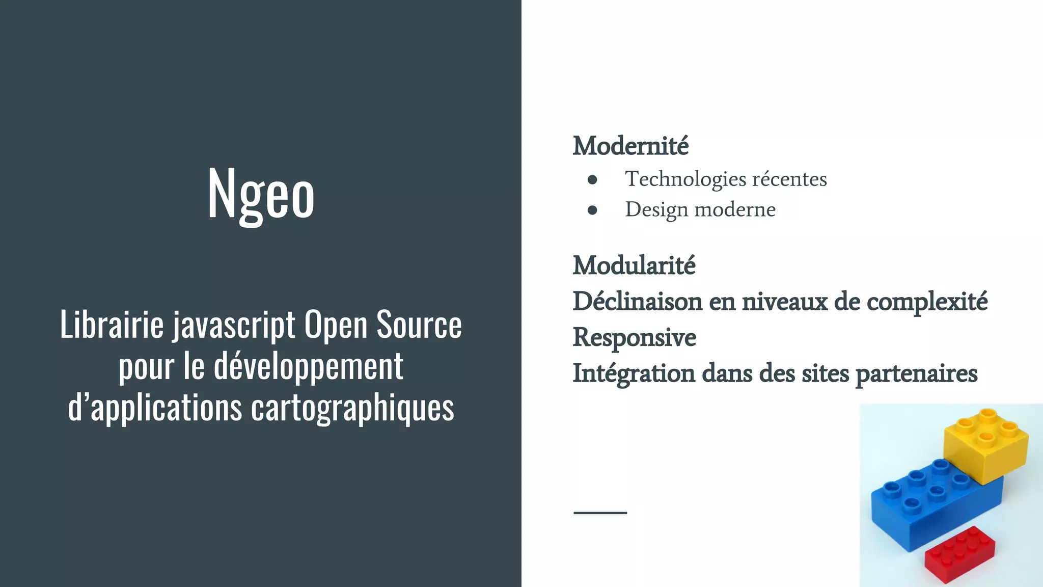 Ngeo
Librairie javascript Open Source
pour le développement
d’applications cartographiques
Modernité
● Technologies récentes
● Design moderne
Modularité
Déclinaison en niveaux de complexité
Responsive
Intégration dans des sites partenaires
 