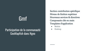 Gmf
Participation de la communauté
GeoMapfish dans Ngeo
Section contribution spécifique
Niveau de finition supérieur
Nouveaux services & directives
Composants clés en main
Templates d’application
● Mobile
● Desktop
 