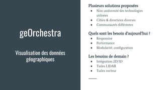geOrchestra
Visualisation des données
géographiques
Plusieurs solutions proposées
● Non uniformité des technologies
utilisées
● Cibles & directions diverses
● Communautés différentes
Quels sont les besoin d’aujourd’hui ?
● Responsive
● Performance
● Modularité, configuration
Les besoins de demain ?
● Intégration 2D/3D
● Tuiles LIDAR
● Tuiles vecteur
 