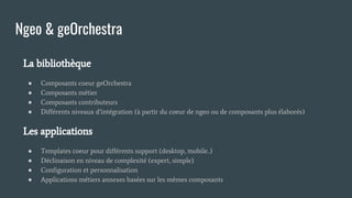 La bibliothèque
● Composants coeur geOrchestra
● Composants métier
● Composants contributeurs
● Différents niveaux d’intégration (à partir du coeur de ngeo ou de composants plus élaborés)
Les applications
● Templates coeur pour différents support (desktop, mobile..)
● Déclinaison en niveau de complexité (expert, simple)
● Configuration et personnalisation
● Applications métiers annexes basées sur les mêmes composants
Ngeo & geOrchestra
 