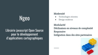 Ngeo
Librairie javascript Open Source
pour le développement
d’applications cartographiques
Modernité
● Technologies récentes
● Design moderne
Modularité
Déclinaison en niveaux de complexité
Responsive
Intégration dans des sites partenaires
 