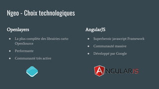 Ngeo - Choix technologiques
Openlayers
● La plus complète des librairies carto
OpenSource
● Performante
● Communauté très active
AngularJS
● Superheroic javascript Framework
● Communauté massive
● Développé par Google
 