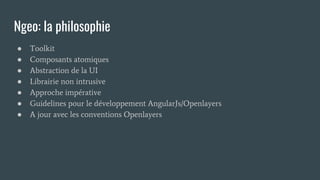 Ngeo: la philosophie
● Toolkit
● Composants atomiques
● Abstraction de la UI
● Librairie non intrusive
● Approche impérative
● Guidelines pour le développement AngularJs/Openlayers
● A jour avec les conventions Openlayers
 