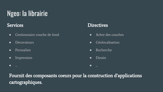 Ngeo: la librairie
Services
● Gestionnaire couche de fond
● Decorateurs
● Permalien
● Impression
● ...
Directives
● Arbre des couches
● Géolocalisation
● Recherche
● Dessin
● ...
Fournit des composants coeurs pour la construction d’applications
cartographiques.
 