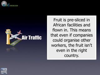 Fruit is pre-sliced in
               African facilities and
               flown in. This means
              that even if companies
Air Traffic    could organise other
              workers, the fruit isn’t
                  even in the right
                       country.
 