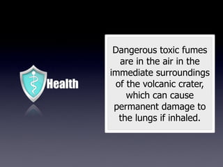 Dangerous toxic fumes
           are in the air in the
         immediate surroundings
Health    of the volcanic crater,
             which can cause
          permanent damage to
           the lungs if inhaled.
 