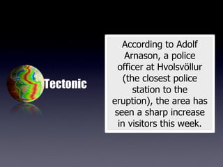 According to Adolf
               Arnason, a police
             officer at Hvolsvöllur
               (the closest police
Tectonic          station to the
           eruption), the area has
            seen a sharp increase
             in visitors this week.
 