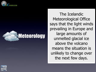 The Icelandic
                Meteorological Office
              says that the light winds
              prevailing in Europe and
                  large amounts of
Meteorology     unmelted glacial ice
                 above the volcano
               means the situation is
               unlikely to change over
                 the next few days.
 