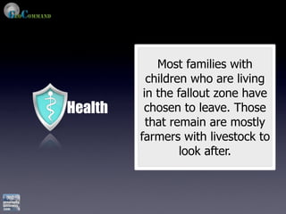 Most families with
           children who are living
          in the fallout zone have
Health    chosen to leave. Those
           that remain are mostly
         farmers with livestock to
                  look after.
 