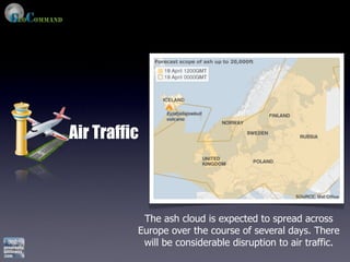 Air Traffic



           The ash cloud is expected to spread across
          Europe over the course of several days. There
           will be considerable disruption to air traffic.
 