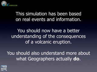 This simulation has been based
   on real events and information.

   You should now have a better
 understanding of the consequences
       of a volcanic eruption.

You should also understand more about
    what Geographers actually do.
 