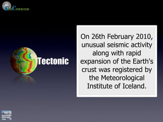 On 26th February 2010,
           unusual seismic activity
               along with rapid
Tectonic   expansion of the Earth's
           crust was registered by
              the Meteorological
             Institute of Iceland.
 