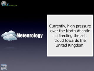 Currently, high pressure
              over the North Atlantic
Meteorology     is directing the ash
                 cloud towards the
                  United Kingdom.
 
