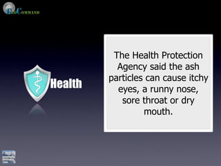 The Health Protection
           Agency said the ash
         particles can cause itchy
Health     eyes, a runny nose,
            sore throat or dry
                  mouth.
 
