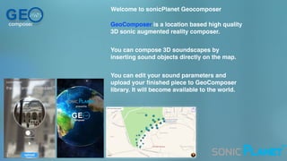GEcomposer
Welcome to sonicPlanet Geocomposer
GeoComposer is a location based high quality
3D sonic augmented reality composer.
You can compose 3D soundscapes by
inserting sound objects directly on the map.
You can edit your sound parameters and
upload your ﬁnished piece to GeoComposer
library. It will become available to the world.
™
 