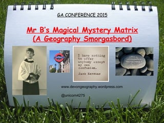 GA CONFERENCE 2015
Mr B’s Magical Mystery Matrix
(A Geography Smorgasbord)
www.devongeography.wordpress.com
@unicorn4275
 