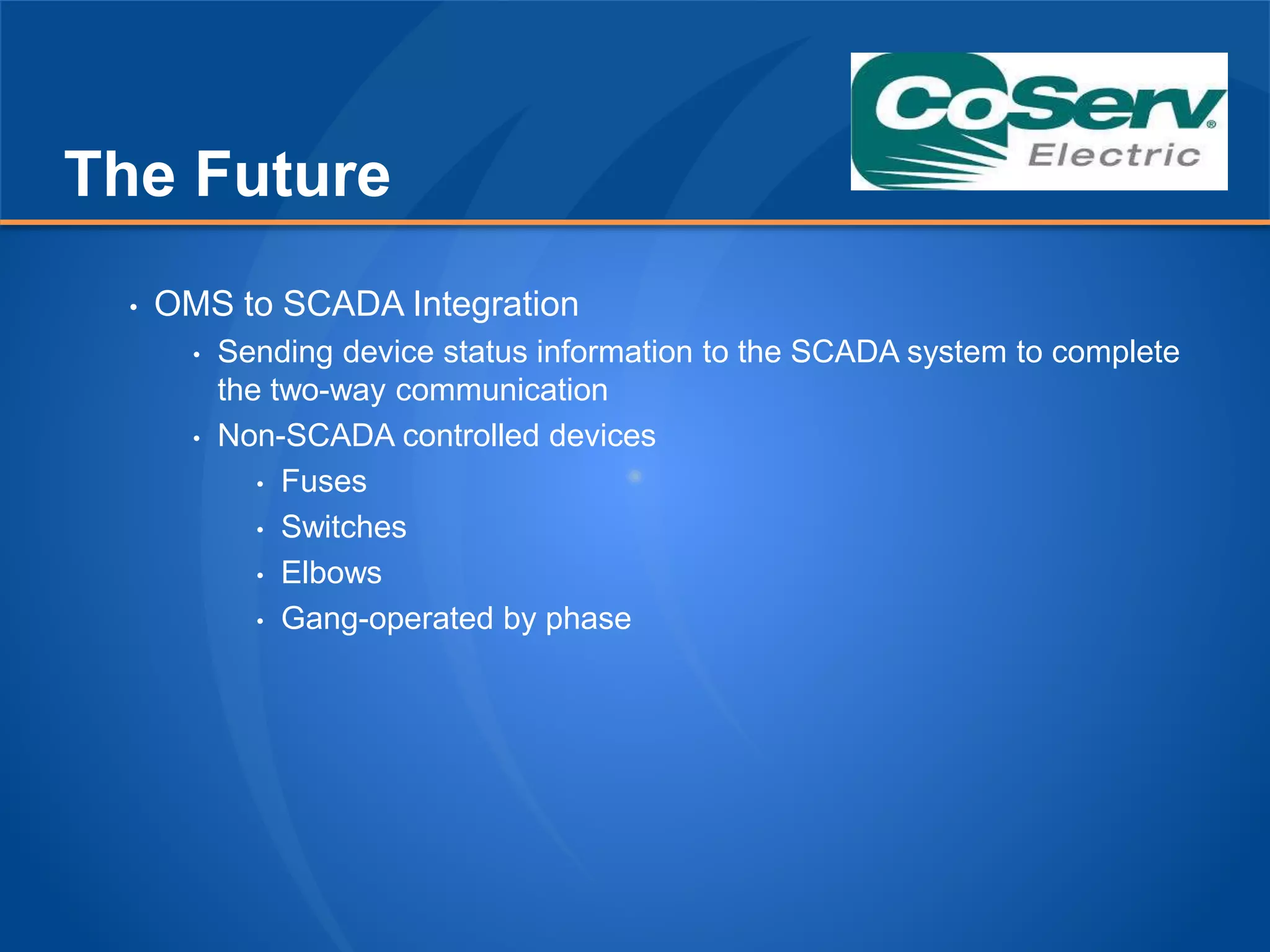 The Future
• OMS to SCADA Integration
• Sending device status information to the SCADA system to complete
the two-way communication
• Non-SCADA controlled devices
• Fuses
• Switches
• Elbows
• Gang-operated by phase
 
